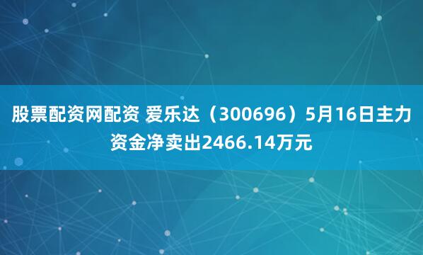 股票配资网配资 爱乐达（300696）5月16日主力资金净卖出2466.14万元