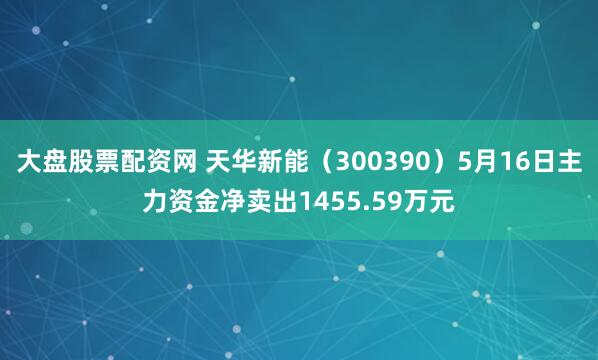 大盘股票配资网 天华新能（300390）5月16日主力资金净卖出1455.59万元