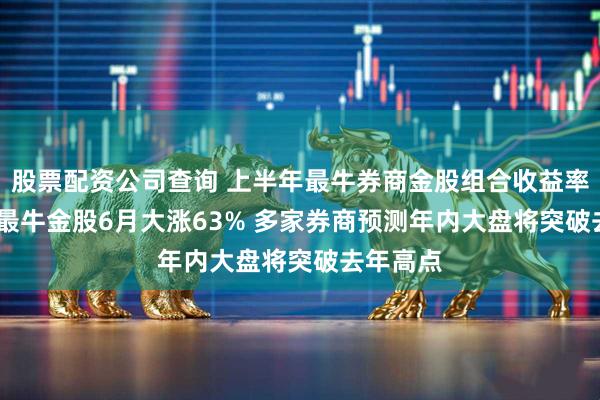 股票配资公司查询 上半年最牛券商金股组合收益率超45% 最牛金股6月大涨63% 多家券商预测年内大盘将突破去年高点