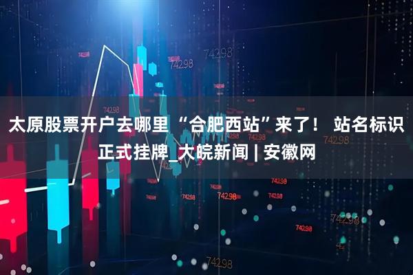 太原股票开户去哪里 “合肥西站”来了！ 站名标识正式挂牌_大皖新闻 | 安徽网