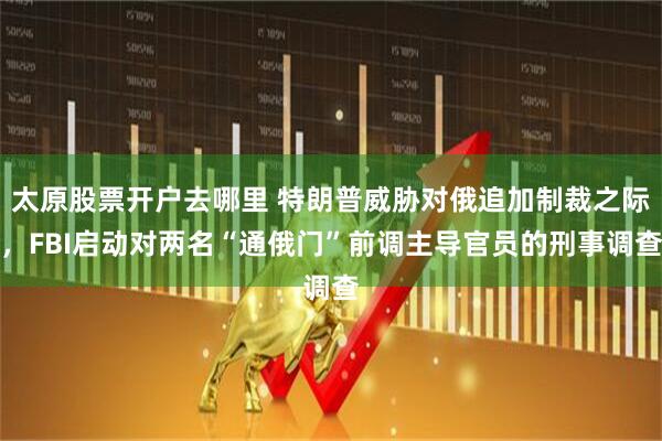 太原股票开户去哪里 特朗普威胁对俄追加制裁之际，FBI启动对两名“通俄门”前调主导官员的刑事调查