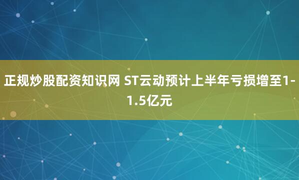 正规炒股配资知识网 ST云动预计上半年亏损增至1-1.5亿元