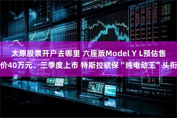 太原股票开户去哪里 六座版Model Y L预估售价40万元、三季度上市 特斯拉欲保“纯电动王”头衔