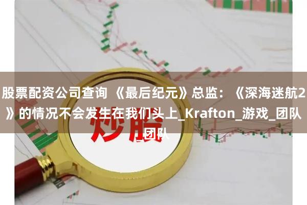 股票配资公司查询 《最后纪元》总监：《深海迷航2》的情况不会发生在我们头上_Krafton_游戏_团队