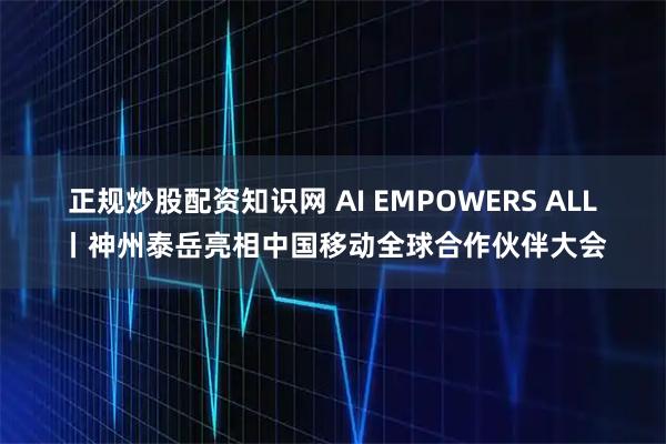 正规炒股配资知识网 AI EMPOWERS ALL丨神州泰岳亮相中国移动全球合作伙伴大会