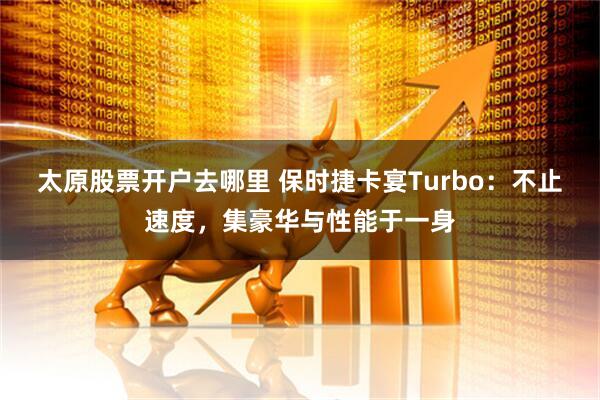 太原股票开户去哪里 保时捷卡宴Turbo：不止速度，集豪华与性能于一身